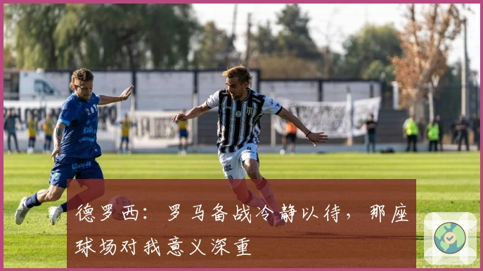 德罗西：罗马备战冷静以待，那座球场对我意义深重