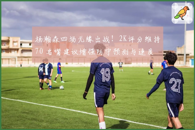 杨瀚森四场无缘出战！2K评分维持70 名嘴建议增强防守预测与速度