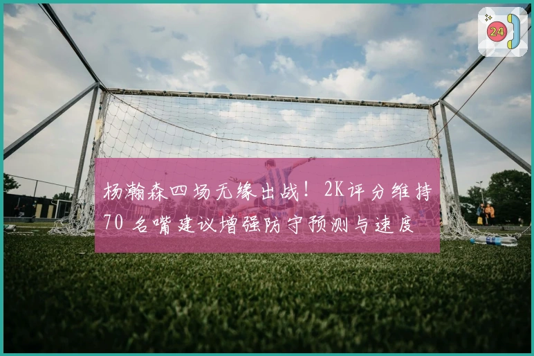 杨瀚森四场无缘出战！2K评分维持70 名嘴建议增强防守预测与速度