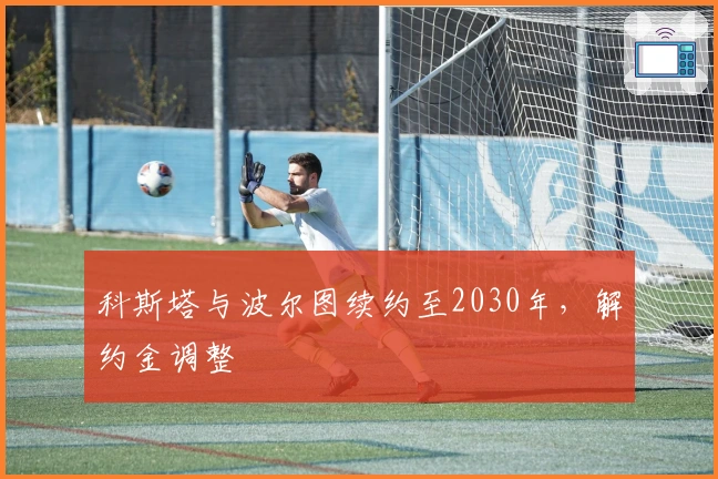 科斯塔与波尔图续约至2030年，解约金调整